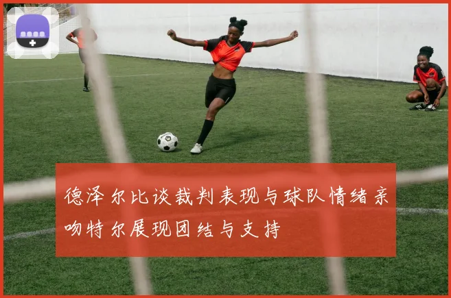 德泽尔比谈裁判表现与球队情绪亲吻特尔展现团结与支持
