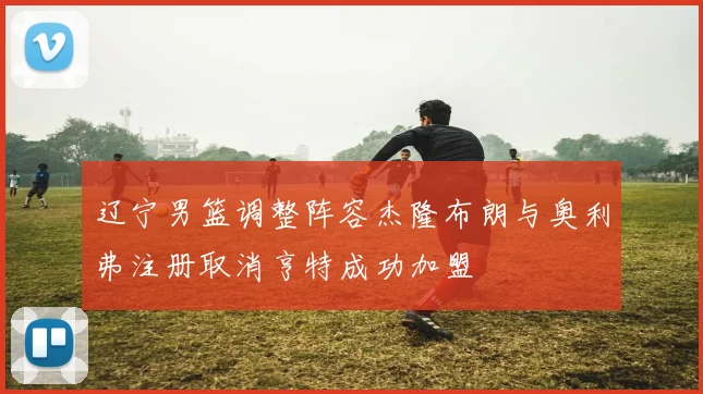 辽宁男篮调整阵容杰隆布朗与奥利弗注册取消亨特成功加盟