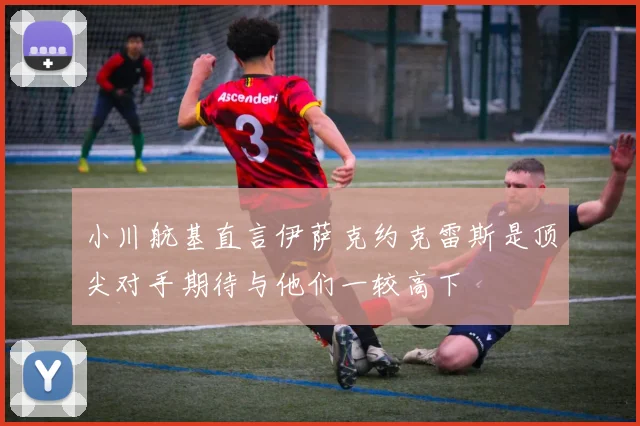 小川航基直言伊萨克约克雷斯是顶尖对手期待与他们一较高下