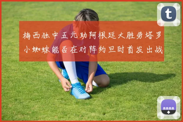 梅西独中五元助阿根廷大胜劳塔罗小蜘蛛能否在对阵约旦时首发出战
