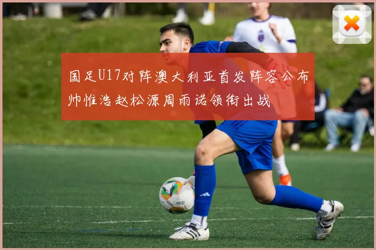 国足U17对阵澳大利亚首发阵容公布帅惟浩赵松源周雨诺领衔出战