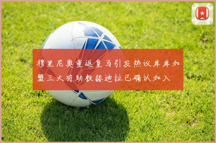 穆里尼奥重返皇马引发热议库库加盟三大将助教赫迪拉已确认加入