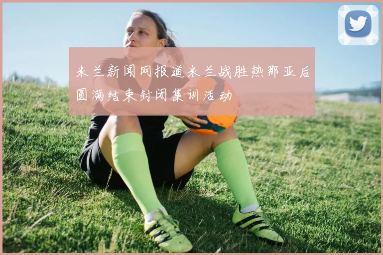 米兰新闻网报道米兰战胜热那亚后圆满结束封闭集训活动