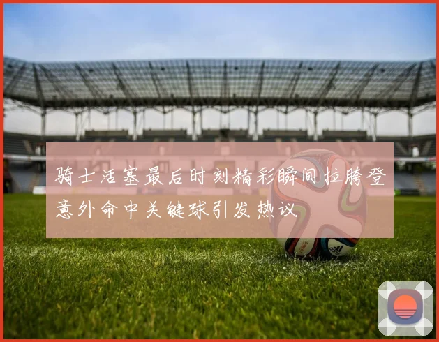骑士活塞最后时刻精彩瞬间拉胯登意外命中关键球引发热议