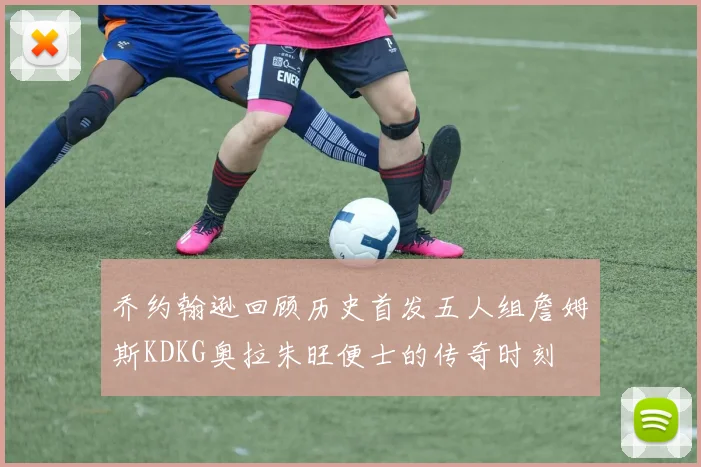 乔约翰逊回顾历史首发五人组詹姆斯KDKG奥拉朱旺便士的传奇时刻