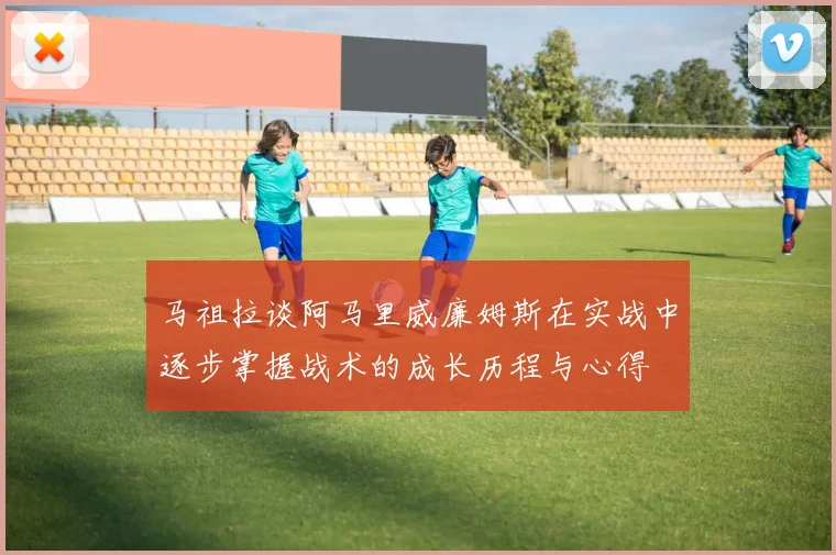 马祖拉谈阿马里威廉姆斯在实战中逐步掌握战术的成长历程与心得