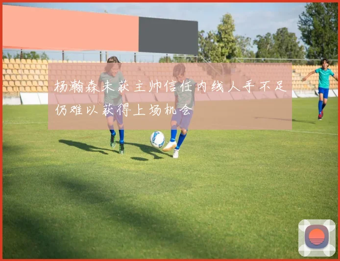 杨瀚森未获主帅信任内线人手不足仍难以获得上场机会