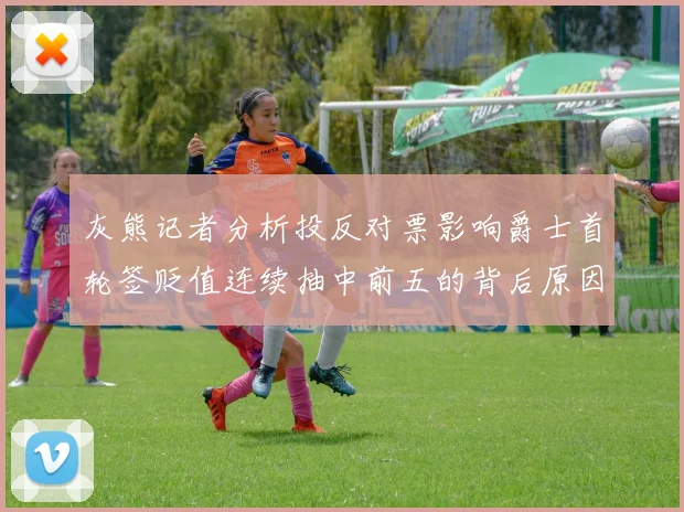 灰熊记者分析投反对票影响爵士首轮签贬值连续抽中前五的背后原因