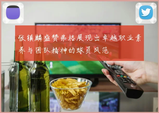 张镇麟盛赞弗格展现出卓越职业素养与团队精神的球员风范