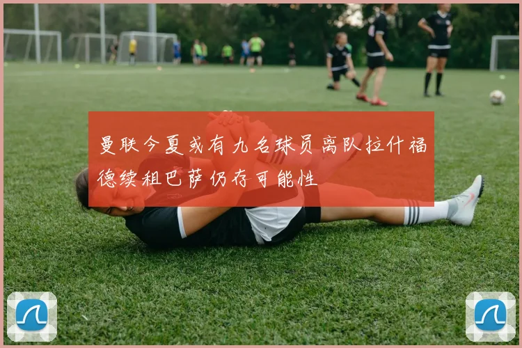 曼联今夏或有九名球员离队拉什福德续租巴萨仍存可能性
