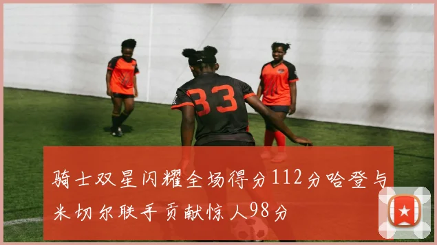 骑士双星闪耀全场得分112分哈登与米切尔联手贡献惊人98分