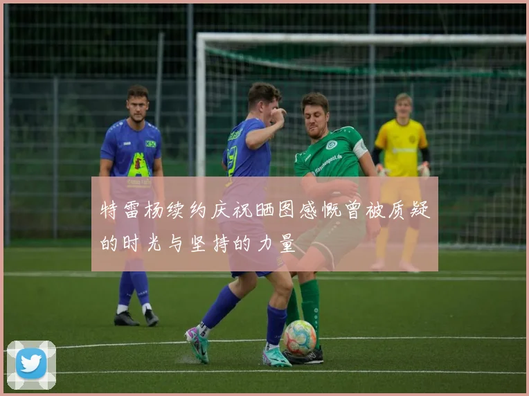 特雷杨续约庆祝晒图感慨曾被质疑的时光与坚持的力量