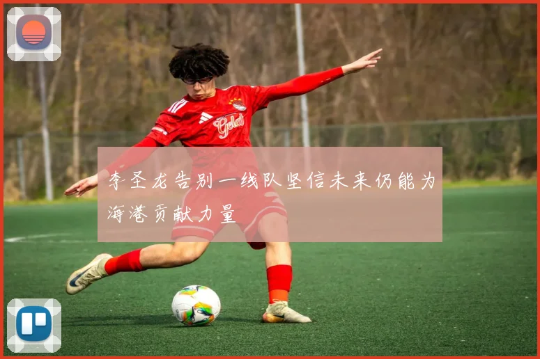 李圣龙告别一线队坚信未来仍能为海港贡献力量