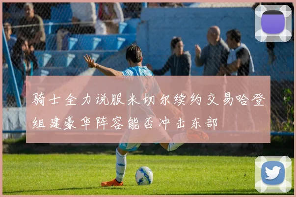骑士全力说服米切尔续约交易哈登组建豪华阵容能否冲击东部