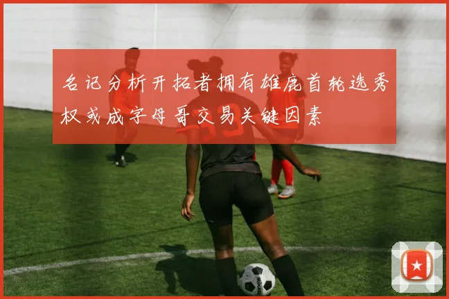 名记分析开拓者拥有雄鹿首轮选秀权或成字母哥交易关键因素