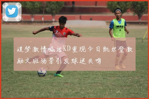 追梦激情喊话KD重现今日凯尔登激励文班场景引发球迷共鸣