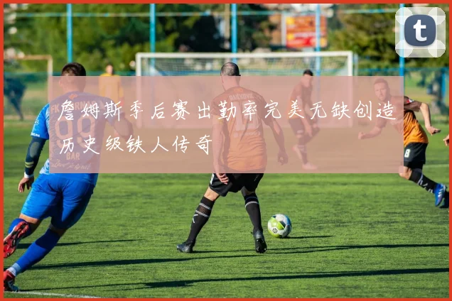 詹姆斯季后赛出勤率完美无缺创造历史级铁人传奇