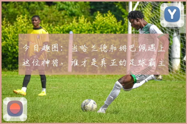 今日趣图：当哈兰德和姆巴佩遇上这位神将，谁才是真正的足球霸主