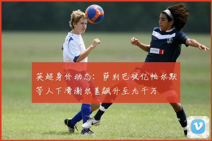 英超身价动态：萨利巴破亿帕尔默等人下滑谢尔基飙升至九千万