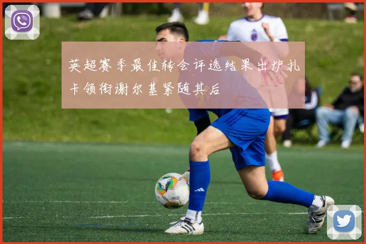 英超赛季最佳转会评选结果出炉扎卡领衔谢尔基紧随其后
