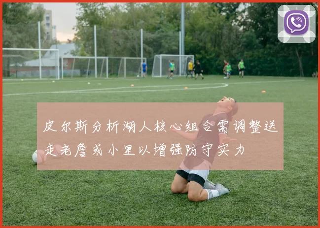 皮尔斯分析湖人核心组合需调整送走老詹或小里以增强防守实力