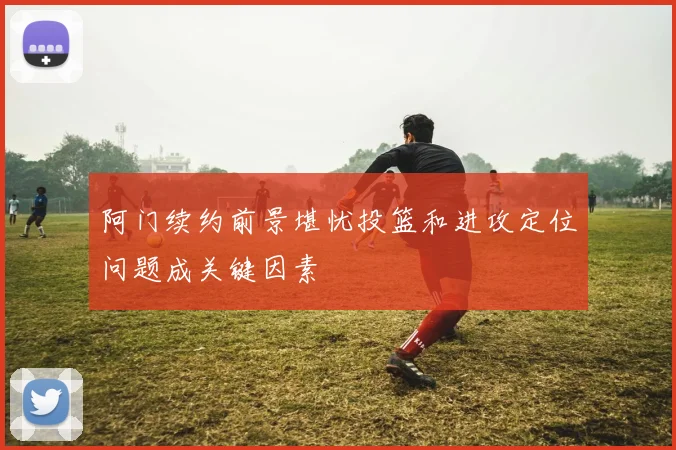 阿门续约前景堪忧投篮和进攻定位问题成关键因素