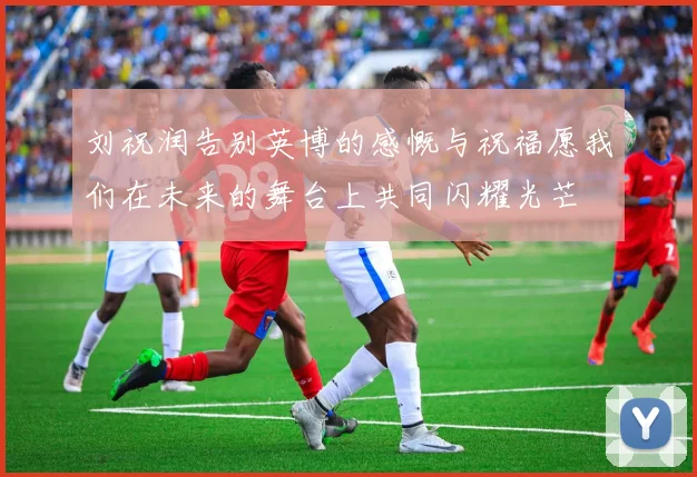 刘祝润告别英博的感慨与祝福愿我们在未来的舞台上共同闪耀光芒