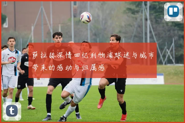 萨拉赫深情回忆利物浦球迷与城市带来的感动与归属感