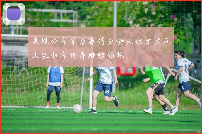 美媒公布季后赛得分榜米切尔力压文班和布伦森继续领跑