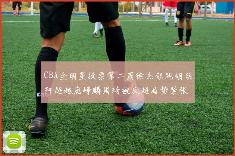 CBA全明星投票第二周徐杰领跑胡明轩超越庞峥麟周琦被反超局势紧张