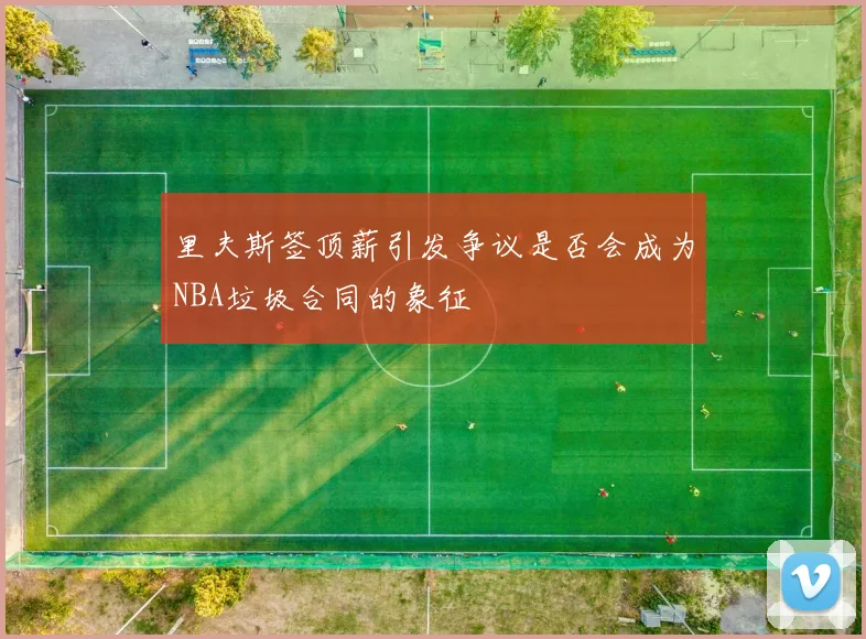 里夫斯签顶薪引发争议是否会成为NBA垃圾合同的象征